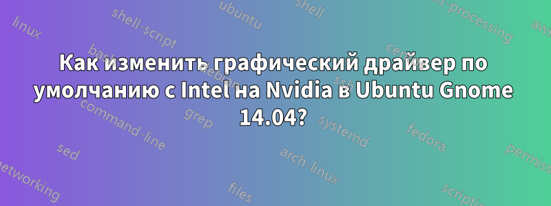 Как изменить графический драйвер по умолчанию с Intel на Nvidia в Ubuntu Gnome 14.04?