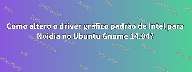 Como altero o driver gráfico padrão de Intel para Nvidia no Ubuntu Gnome 14.04?