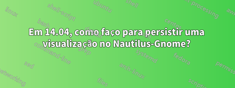 Em 14.04, como faço para persistir uma visualização no Nautilus-Gnome?