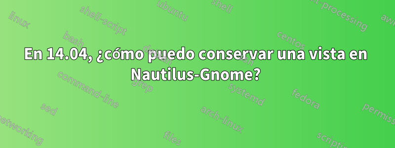 En 14.04, ¿cómo puedo conservar una vista en Nautilus-Gnome?