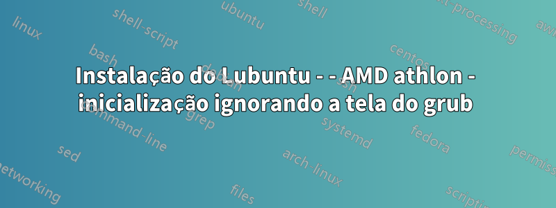 Instalação do Lubuntu - - AMD athlon - inicialização ignorando a tela do grub