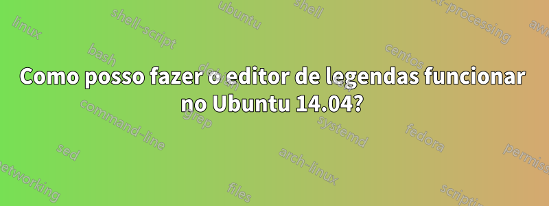 Como posso fazer o editor de legendas funcionar no Ubuntu 14.04?