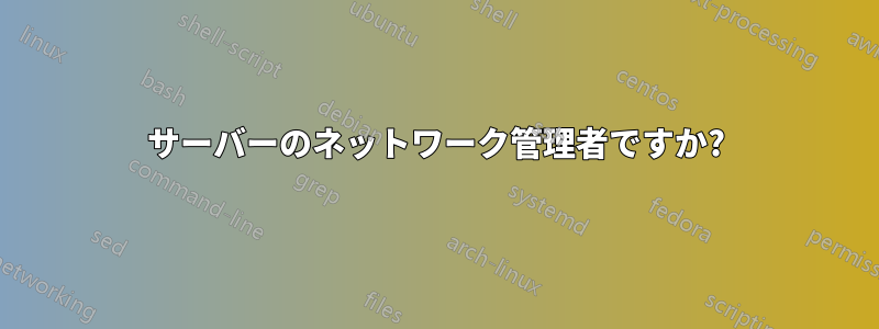 サーバーのネットワーク管理者ですか?