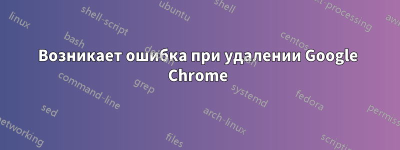 Возникает ошибка при удалении Google Chrome