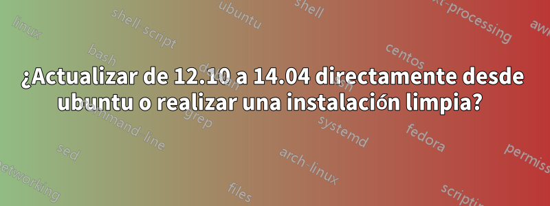 ¿Actualizar de 12.10 a 14.04 directamente desde ubuntu o realizar una instalación limpia? 