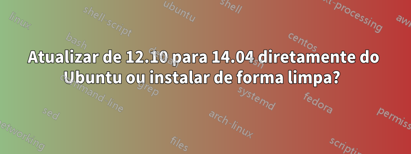 Atualizar de 12.10 para 14.04 diretamente do Ubuntu ou instalar de forma limpa? 