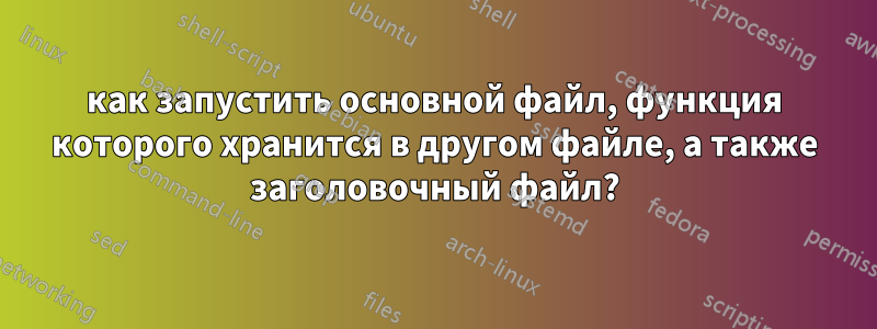 как запустить основной файл, функция которого хранится в другом файле, а также заголовочный файл?