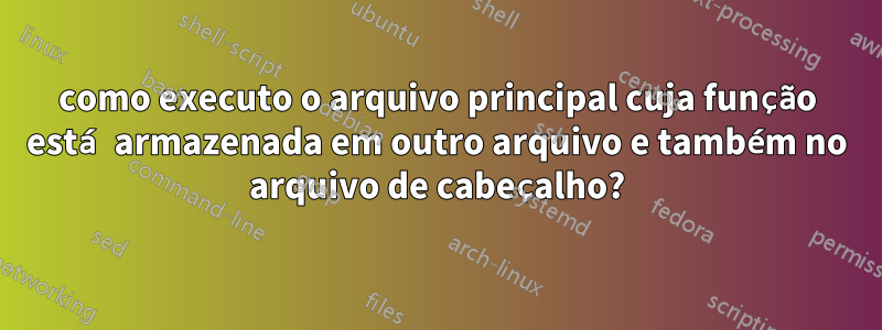 como executo o arquivo principal cuja função está armazenada em outro arquivo e também no arquivo de cabeçalho?