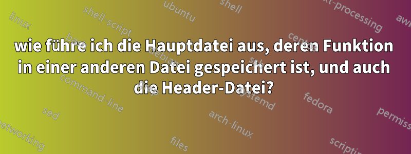 wie führe ich die Hauptdatei aus, deren Funktion in einer anderen Datei gespeichert ist, und auch die Header-Datei?