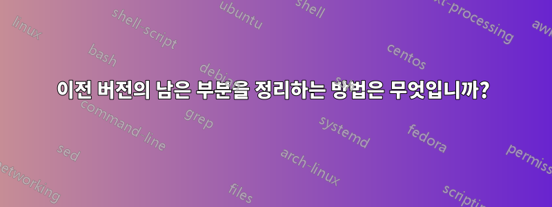 이전 버전의 남은 부분을 정리하는 방법은 무엇입니까?