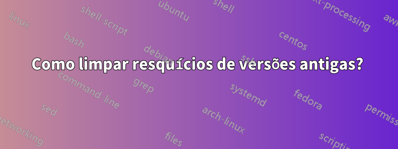 Como limpar resquícios de versões antigas?