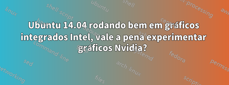 Ubuntu 14.04 rodando bem em gráficos integrados Intel, vale a pena experimentar gráficos Nvidia? 