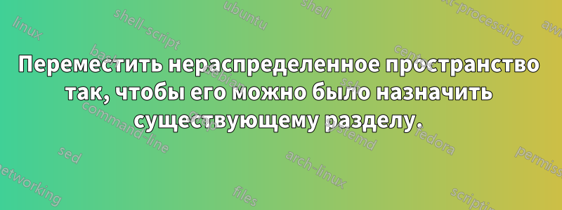 Переместить нераспределенное пространство так, чтобы его можно было назначить существующему разделу.