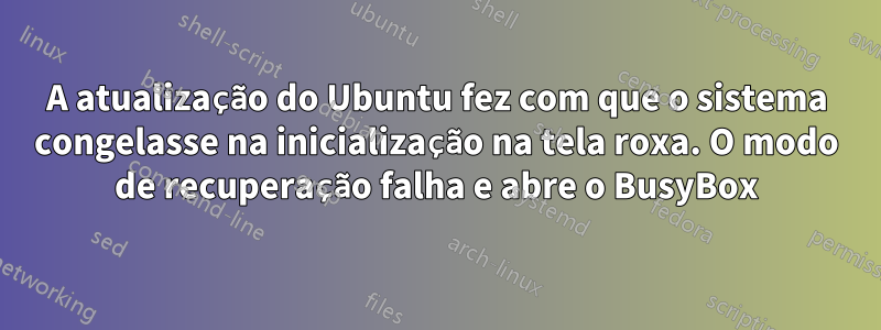 A atualização do Ubuntu fez com que o sistema congelasse na inicialização na tela roxa. O modo de recuperação falha e abre o BusyBox