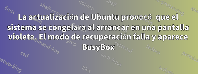 La actualización de Ubuntu provocó que el sistema se congelara al arrancar en una pantalla violeta. El modo de recuperación falla y aparece BusyBox