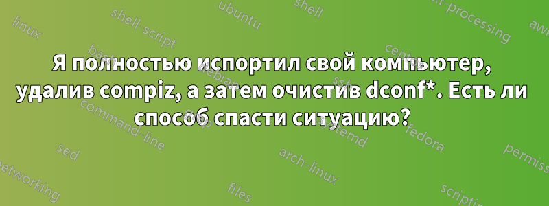 Я полностью испортил свой компьютер, удалив compiz, а затем очистив dconf*. Есть ли способ спасти ситуацию?