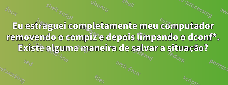 Eu estraguei completamente meu computador removendo o compiz e depois limpando o dconf*. Existe alguma maneira de salvar a situação?