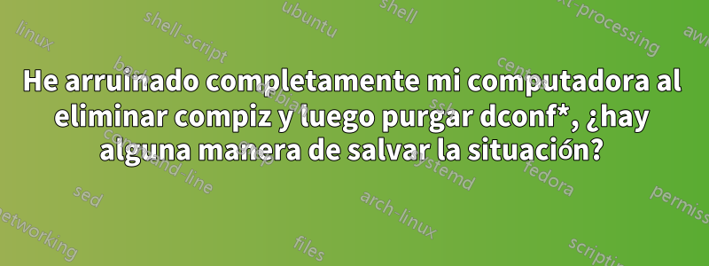 He arruinado completamente mi computadora al eliminar compiz y luego purgar dconf*, ¿hay alguna manera de salvar la situación?