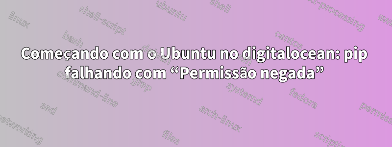 Começando com o Ubuntu no digitalocean: pip falhando com “Permissão negada”