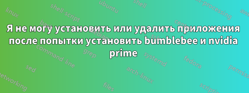 Я не могу установить или удалить приложения после попытки установить bumblebee и nvidia prime