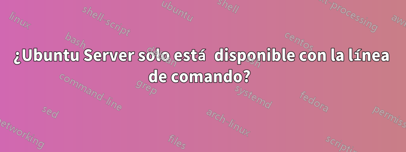 ¿Ubuntu Server solo está disponible con la línea de comando? 