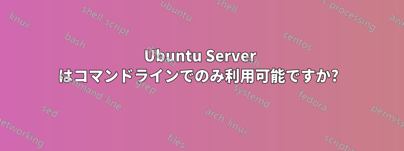 Ubuntu Server はコマンドラインでのみ利用可能ですか? 