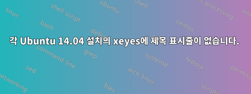 각 Ubuntu 14.04 설치의 xeyes에 제목 표시줄이 없습니다.