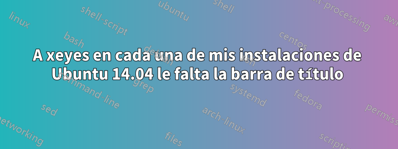 A xeyes en cada una de mis instalaciones de Ubuntu 14.04 le falta la barra de título