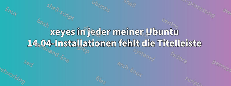 xeyes in jeder meiner Ubuntu 14.04-Installationen fehlt die Titelleiste