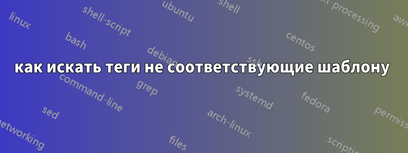 как искать теги не соответствующие шаблону