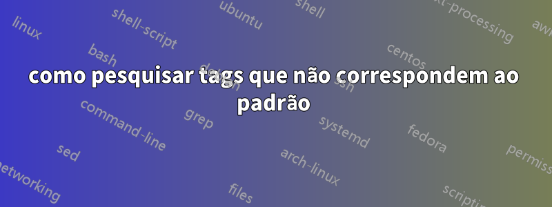 como pesquisar tags que não correspondem ao padrão