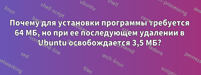 Почему для установки программы требуется 64 МБ, но при ее последующем удалении в Ubuntu освобождается 3,5 МБ?