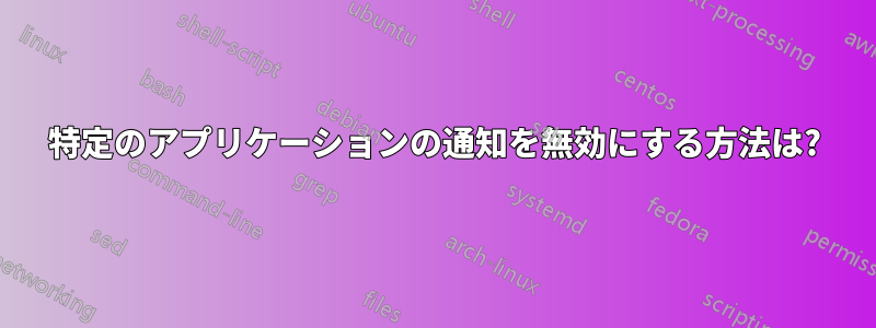 特定のアプリケーションの通知を無効にする方法は?