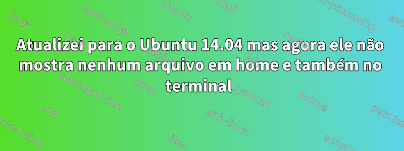 Atualizei para o Ubuntu 14.04 mas agora ele não mostra nenhum arquivo em home e também no terminal 