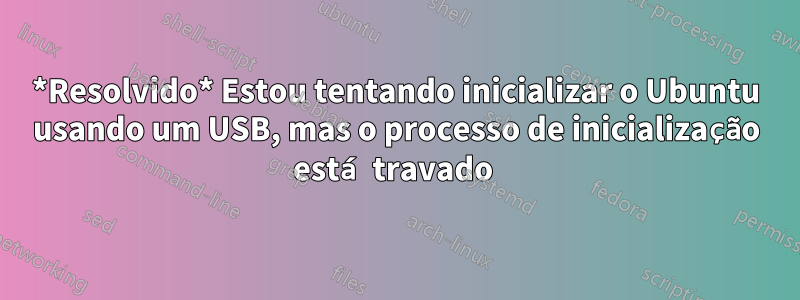 *Resolvido* Estou tentando inicializar o Ubuntu usando um USB, mas o processo de inicialização está travado 