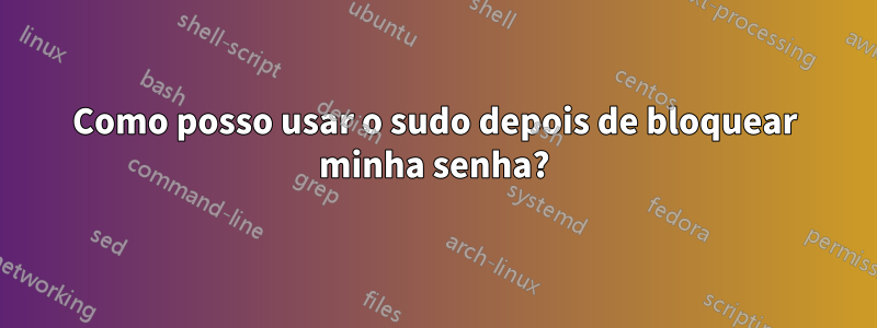 Como posso usar o sudo depois de bloquear minha senha?