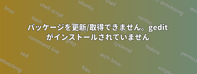 パッケージを更新/取得できません。gedit がインストールされていません