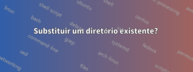 Substituir um diretório existente?