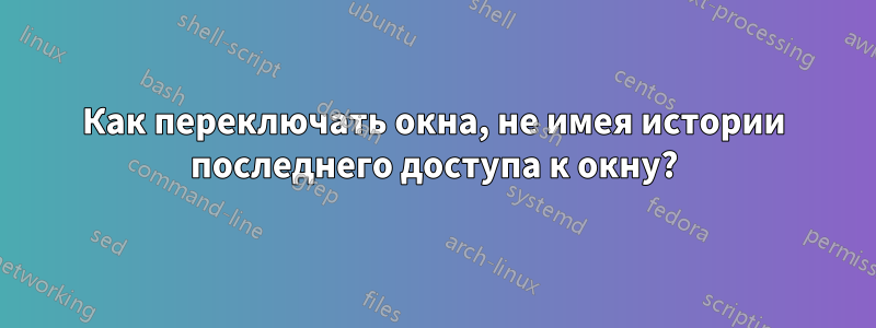 Как переключать окна, не имея истории последнего доступа к окну?