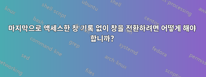 마지막으로 액세스한 창 기록 없이 창을 전환하려면 어떻게 해야 합니까?