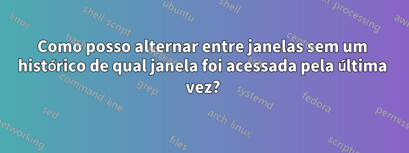 Como posso alternar entre janelas sem um histórico de qual janela foi acessada pela última vez?