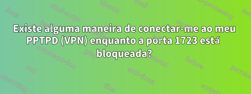 Existe alguma maneira de conectar-me ao meu PPTPD (VPN) enquanto a porta 1723 está bloqueada?