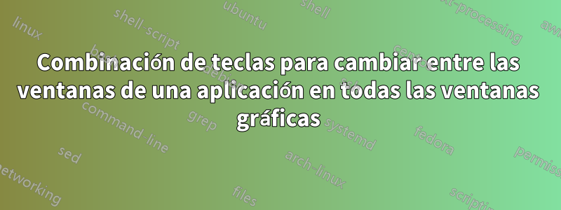 Combinación de teclas para cambiar entre las ventanas de una aplicación en todas las ventanas gráficas