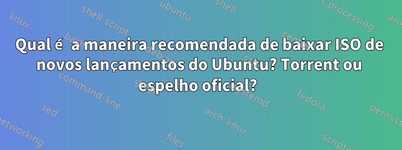 Qual é a maneira recomendada de baixar ISO de novos lançamentos do Ubuntu? Torrent ou espelho oficial? 