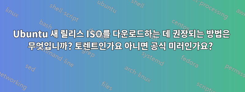 Ubuntu 새 릴리스 ISO를 다운로드하는 데 권장되는 방법은 무엇입니까? 토렌트인가요 아니면 공식 미러인가요? 