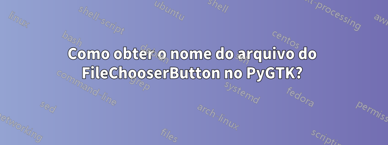 Como obter o nome do arquivo do FileChooserButton no PyGTK?