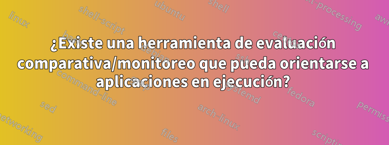 ¿Existe una herramienta de evaluación comparativa/monitoreo que pueda orientarse a aplicaciones en ejecución?