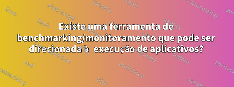 Existe uma ferramenta de benchmarking/monitoramento que pode ser direcionada à execução de aplicativos?