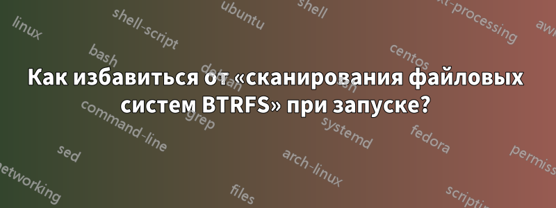 Как избавиться от «сканирования файловых систем BTRFS» при запуске?