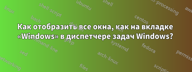 Как отобразить все окна, как на вкладке «Windows» в диспетчере задач Windows?